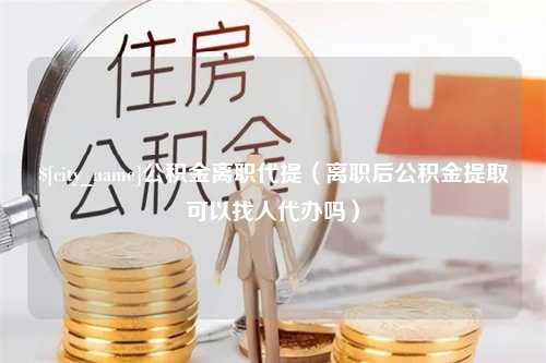 沂源公积金离职代提（离职后公积金提取可以找人代办吗）